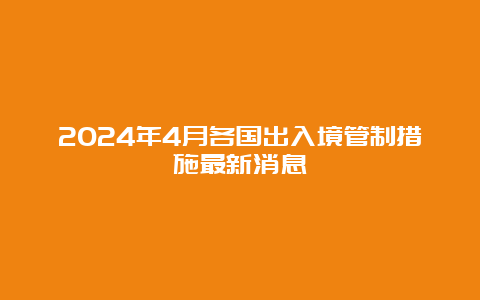 2024年4月各国出入境管制措施最新消息