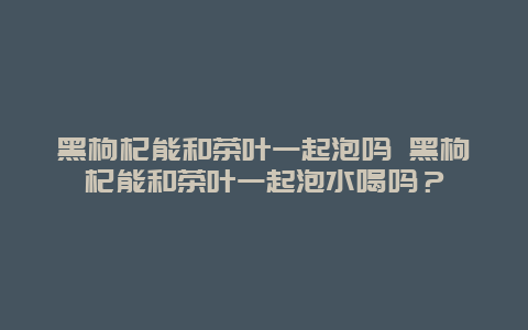 黑枸杞能和茶叶一起泡吗 黑枸杞能和茶叶一起泡水喝吗？