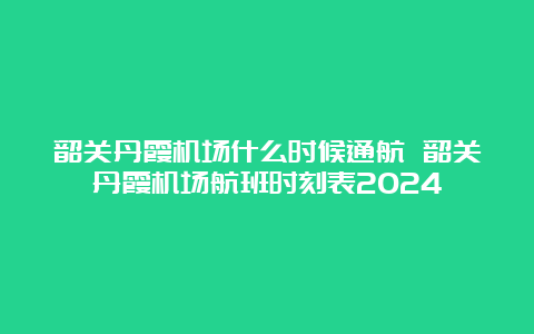 韶关丹霞机场什么时候通航 韶关丹霞机场航班时刻表2024