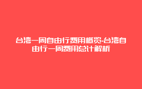 台湾一周自由行费用概览-台湾自由行一周费用总计解析