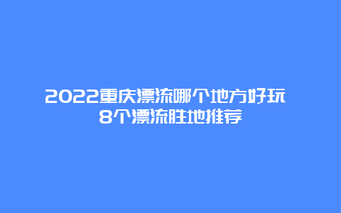 2022重庆漂流哪个地方好玩 8个漂流胜地推荐