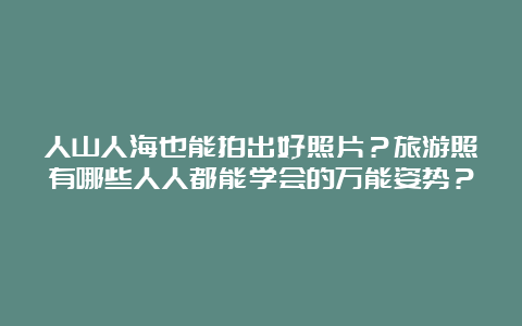 人山人海也能拍出好照片？旅游照有哪些人人都能学会的万能姿势？