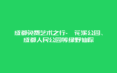 成都免费艺术之行-浣花溪公园、成都人民公园等绿野仙踪