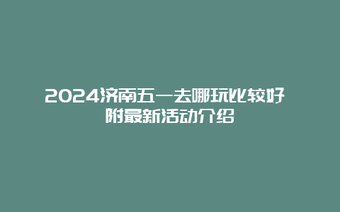 2024济南五一去哪玩比较好 附最新活动介绍