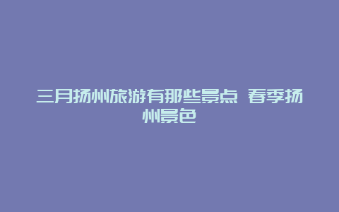 三月扬州旅游有那些景点 春季扬州景色