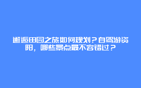 邂逅田园之旅如何规划？自驾游资阳，哪些景点最不容错过？