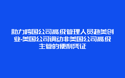 助力跨国公司高级管理人员赴美创业-美国公司调动非美国公司高级主管的便利凭证