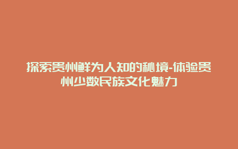 探索贵州鲜为人知的秘境-体验贵州少数民族文化魅力