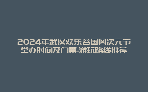 2024年武汉欢乐谷国风次元节举办时间及门票-游玩路线推荐