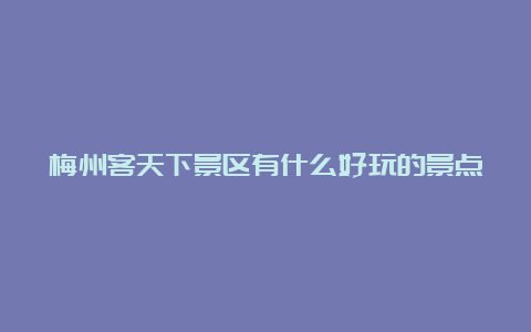 梅州客天下景区有什么好玩的景点