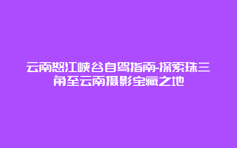 云南怒江峡谷自驾指南-探索珠三角至云南摄影宝藏之地