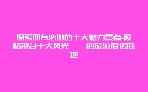 探索邢台必游的十大魅力景点-领略邢台十大风光旖旎的旅游度假胜地