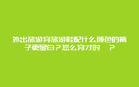 外出旅游穿旅游鞋配什么颜色的裤子更显白？怎么穿才时髦？