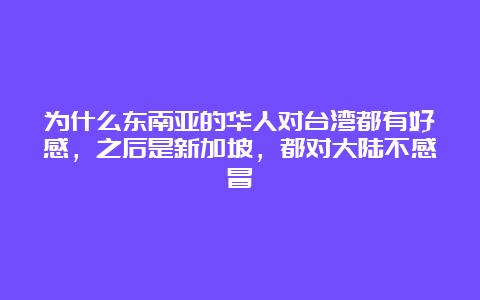 为什么东南亚的华人对台湾都有好感，之后是新加坡，都对大陆不感冒