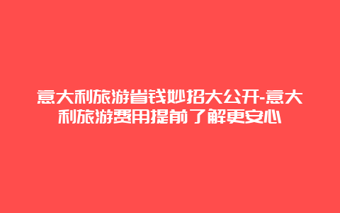 意大利旅游省钱妙招大公开-意大利旅游费用提前了解更安心