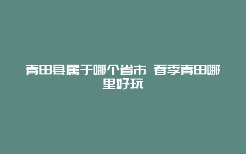 青田县属于哪个省市 春季青田哪里好玩