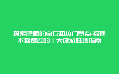 探索隐藏的宝石和热门景点-福建不容错过的十大旅游胜地指南