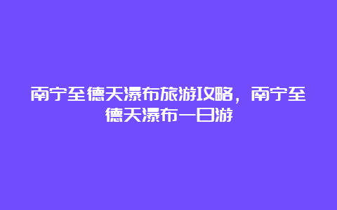 南宁至德天瀑布旅游攻略，南宁至德天瀑布一日游