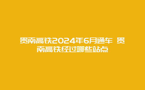 贵南高铁2024年6月通车 贵南高铁经过哪些站点