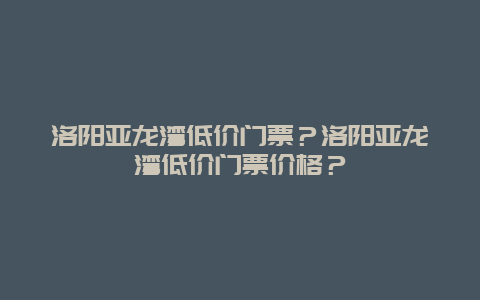 洛阳亚龙湾低价门票？洛阳亚龙湾低价门票价格？