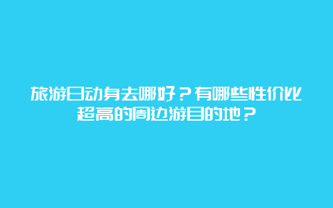 旅游日动身去哪好？有哪些性价比超高的周边游目的地？