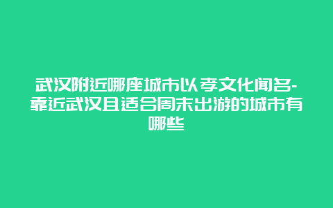 武汉附近哪座城市以孝文化闻名-靠近武汉且适合周末出游的城市有哪些