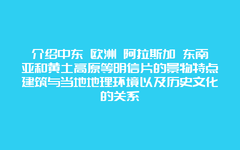 介绍中东 欧洲 阿拉斯加 东南亚和黄土高原等明信片的景物特点建筑与当地地理环境以及历史文化的关系