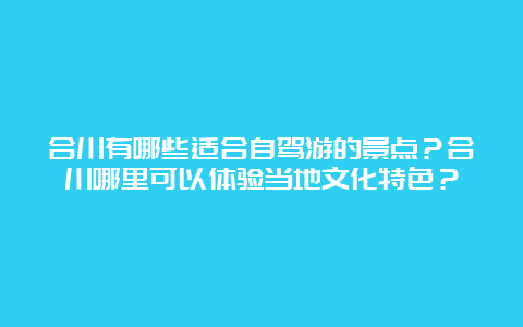 合川有哪些适合自驾游的景点？合川哪里可以体验当地文化特色？