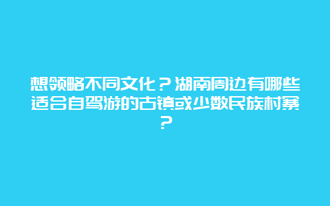 想领略不同文化？湖南周边有哪些适合自驾游的古镇或少数民族村寨？