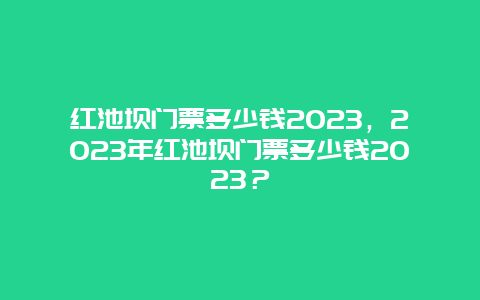 红池坝门票多少钱2024，2024年红池坝门票多少钱2024？