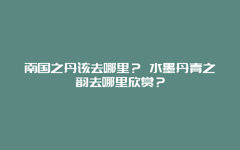 南国之丹该去哪里？ 水墨丹青之韵去哪里欣赏？