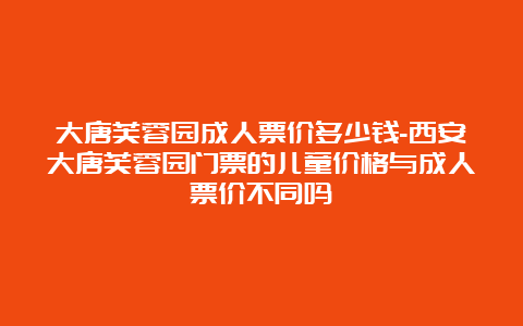 大唐芙蓉园成人票价多少钱-西安大唐芙蓉园门票的儿童价格与成人票价不同吗