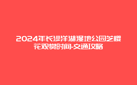 2024年长沙洋湖湿地公园芝樱花观赏时间-交通攻略