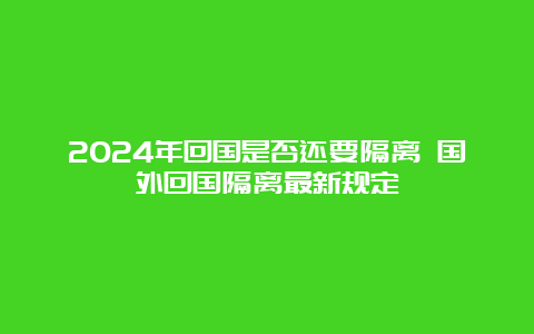 2024年回国是否还要隔离 国外回国隔离最新规定