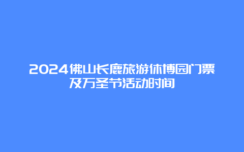 2024佛山长鹿旅游休博园门票及万圣节活动时间