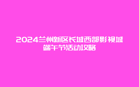 2024兰州新区长城西部影视城端午节活动攻略