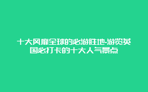 十大风靡全球的必游胜地-游览英国必打卡的十大人气景点