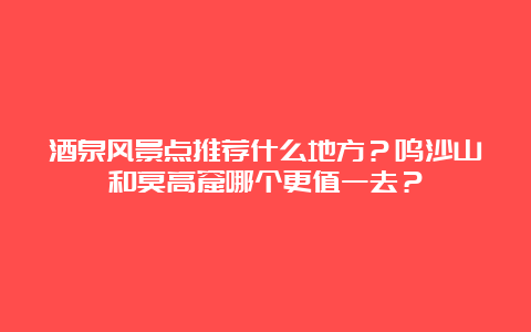 酒泉风景点推荐什么地方？鸣沙山和莫高窟哪个更值一去？