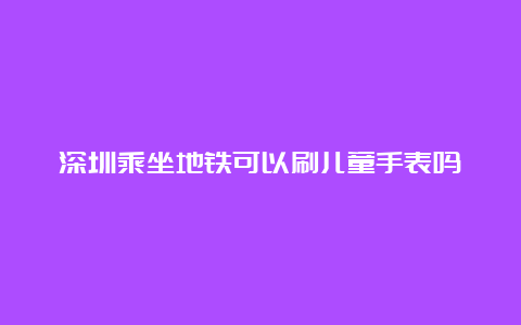 深圳乘坐地铁可以刷儿童手表吗