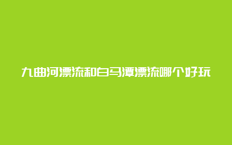 九曲河漂流和白马潭漂流哪个好玩