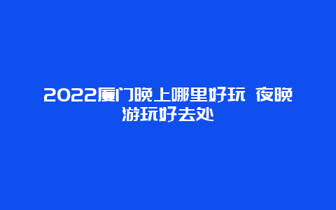 2022厦门晚上哪里好玩 夜晚游玩好去处