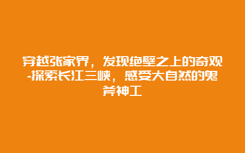 穿越张家界，发现绝壁之上的奇观-探索长江三峡，感受大自然的鬼斧神工