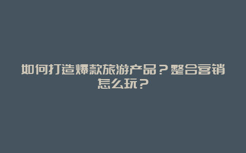 如何打造爆款旅游产品？整合营销怎么玩？