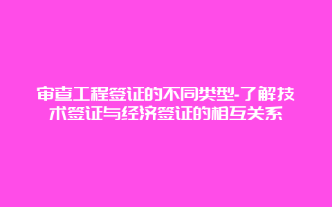 审查工程签证的不同类型-了解技术签证与经济签证的相互关系