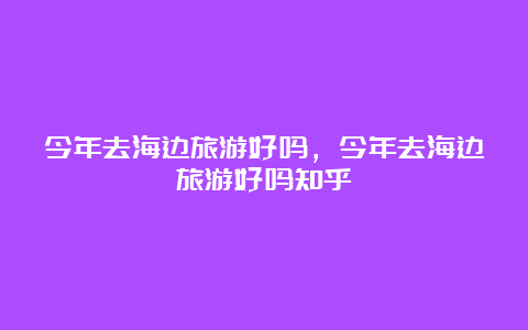 今年去海边旅游好吗，今年去海边旅游好吗知乎