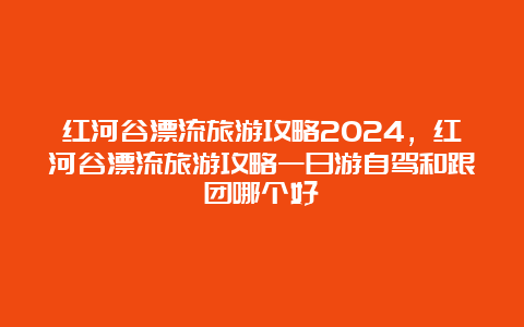 红河谷漂流旅游攻略2024，红河谷漂流旅游攻略一日游自驾和跟团哪个好