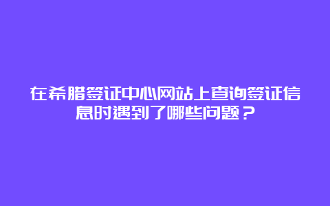 在希腊签证中心网站上查询签证信息时遇到了哪些问题？