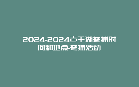 2024-2024查干湖冬捕时间和地点-冬捕活动