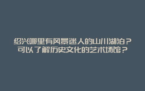 绍兴哪里有风景迷人的山川湖泊？可以了解历史文化的艺术场馆？