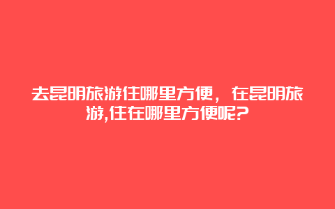 去昆明旅游住哪里方便，在昆明旅游,住在哪里方便呢?